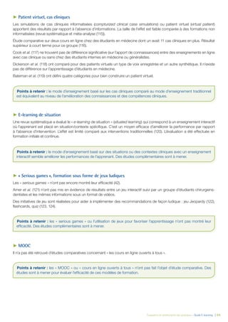 Évaluation et amélioration des pratiques – Guide E-learning  | 64
►► Patient virtuel, cas cliniques
Les simulations de cas cliniques informatisées (compturized clinical case simulations) ou patient virtuel (virtual patient)
apportent des résultats par rapport à l’absence d’informations. La taille de l’effet est faible comparée à des formations non
informatisées (revue systématique et méta-analyse (115)).
Étude comparative sur deux cours en ligne chez des étudiants en médecine dont un avait 11 cas cliniques en plus. Résultat
supérieur à court terme pour ce groupe (116).
Cook et al. (117) ne trouvent pas de différence significative (sur l’apport de connaissances) entre des enseignements en ligne
avec cas clinique ou sans chez des étudiants internes en médecine ou généralistes.
Dickerson et al. (118) ont comparé pour des patients virtuels un type de voix enregistrée et un autre synthétique. Il n’existe
pas de différence sur l’apprentissage d’étudiants en médecine.
Bateman et al. (119) ont défini quatre catégories pour bien construire un patient virtuel.
►► E-learning de situation
Une revue systématique a évalué le « e-learning de situation » (situated learning) qui correspond à un enseignement interactif
où l’apprenant est placé en situation/contexte spécifique. C’est un moyen efficace d’améliorer la performance par rapport
à l’absence d’intervention. L’effet est limité comparé aux interventions traditionnelles (120). L’évaluation a été effectuée en
formation initiale et continue.
►► « Serious games », formation sous forme de jeux ludiques
Les « serious games » n’ont pas encore montré leur efficacité (42).
Amer et al. (121) n’ont pas mis en évidence de résultats entre un jeu interactif suivi par un groupe d’étudiants chirurgiens-
dentistes et les mêmes informations sous un format de vidéos.
Des initiatives de jeu sont réalisées pour aider à implémenter des recommandations de façon ludique : jeu Jeopardy (122),
flashcards, quiz (123, 124).
►► MOOC
Il n’a pas été retrouvé d’études comparatives concernant « les cours en ligne ouverts à tous ».
Points à retenir : le mode d’enseignement basé sur les cas cliniques comparé au mode d’enseignement traditionnel
est équivalent au niveau de l’amélioration des connaissances et des compétences cliniques.
Points à retenir : le mode d’enseignement basé sur des situations ou des contextes cliniques avec un enseignement
interactif semble améliorer les performances de l’apprenant. Des études complémentaires sont à mener.
Points à retenir : les « serious games » ou l’utilisation de jeux pour favoriser l’apprentissage n’ont pas montré leur
efficacité. Des études complémentaires sont à mener.
Points à retenir : les « MOOC » ou « cours en ligne ouverts à tous » n’ont pas fait l’objet d’étude comparative. Des
études sont à mener pour évaluer l’efficacité de ces modèles de formation.
 