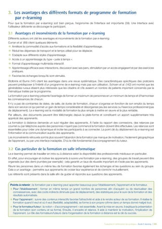 Évaluation et amélioration des pratiques – Guide E-learning  | 66
3.	 Les avantages des différents formats de programme de formation
par e-learning
Pour que la formation par e-learning soit bien perçue, l’ergonomie de l’interface est importante (39). Une Interface avec
l’utilisateur déficiente va décourager le participant.
3.1	 Avantages et inconvénients de la formation par e-learning
Différents auteurs ont cité les avantages et inconvénients de la formation par e-learning.
Curran et al. (89) citent quelques éléments.
ÆÆ Améliore la commodité d’accès aux formations et la flexibilité d’apprentissage.
ÆÆ Réduit les dépenses de transport et le temps utilisé pour se déplacer.
ÆÆ S’adapte aux différents styles d’apprentissage.
ÆÆ Accès à un apprentissage du type « juste à temps ».
ÆÆ Format d’apprentissage multimédia interactif.
ÆÆ Apprentissage efficace avec interactions, discussion avec ses pairs, stimulation par un accès engageant et par des exercices
pratiques.
ÆÆ Favorise les échanges lorsqu’ils sont stimulés.
Wolbrink et Burns (141) citent les avantages dans une revue systématique. Des caractéristiques spécifiques des praticiens
peuvent prédisposer à l’intérêt d’un programme de e-learning mais pas son utilisation. Schoen et al. (142) ont montré que les
généralistes ruraux étaient plus intéressés que les citadins et s’ils avaient un nombre de patients important concernés par la
thématique traitée par le programme.
La formation par e-learning présente l’avantage de former un maximum de personnes en un minimum de temps et d’harmoniser
les connaissances de chacun.
Il n’y a pas de contraintes de dates, de salle, de durée de formation, chacun s’organise en fonction de son emploi du temps
dans son service ce qui permet un gain de temps considérable et désorganise peu les services ou l’exercice professionnel (pas
de déplacement). Le e-learning est la modalité de formation la plus simple à mettre en œuvre et la plus rentable.
Par ailleurs, des documents peuvent être téléchargés depuis la plate-forme et constituent un apport supplémentaire très
apprécié des apprenants.
La formation à distance demande un suivi régulier des apprenants. À l’aide du rapport des connexions, des relances par
courriel ou par téléphone auprès des personnes n’ayant pas commencé la formation doivent être effectuées. Les relances sont
essentielles pour créer une dynamique et inciter les participants à se connecter. Le point clé du déploiement du e-learning est
l’information et la communication auprès des apprenants.
Les inconvénients retrouvés sont le plus souvent l’abandon de la formation par manque de motivation, l’isolement géographique
de l’apprenant, ou par une interface inadaptée. D’où le rôle fondamental d’accompagnement du tuteur.
3.2	 Cas particulier de la formation en salle informatique
Le e-learning permet de travailler en intra ou à distance selon la disponibilité des professionnels médicaux en particulier.
En effet, pour encourager et motiver les apprenants à suivre une formation par e-learning, des groupes de travail peuvent être
organisés (sur des demi-journées par exemple) : cela garantit un taux de réussite important et n’isole pas les apprenants.
Réunir les personnes dans un même lieu de formation favorise également les échanges et les questions au sein du groupe.
Cela a un avantage : permettre aux apprenants de croiser leur expérience et de s’enrichir mutuellement.
Les référents sont présents dans la salle afin de guider et répondre aux questions des apprenants.
Points à retenir : la formation par e-learning peut apporter beaucoup pour l’établissement, l’apprenant et le formateur.
ÆÆ Pour l’établissement : former en même temps un grand nombre de personnes afin d’acquérir ou de réactualiser des
connaissances, avec des coûts indirects diminués (pas de déplacement), des statistiques pour le suivi de la formation et des
résultats automatisés.
ÆÆ Pour l’apprenant : suivre des contenus interactifs favorise l’attractivité et aide à le rendre acteur de sa formation. Il réalise la
formation quand il veut et où il veut (flexibilité, adaptabilité), se forme à son propre rythme dans un temps donné malgré tout.
ÆÆ Pour le formateur/tuteur : la notion « d’accompagnement » est essentielle. Avant la mise en œuvre, il explique la présentation
de la formation (son contenu et sa forme). Ensuite, il encadre et relance. Il aide à maintenir la motivation, l’implication de
l’apprenant. Le rôle des formateurs/tuteurs dans l’organisation de la formation à distance est la clé du succès.
 