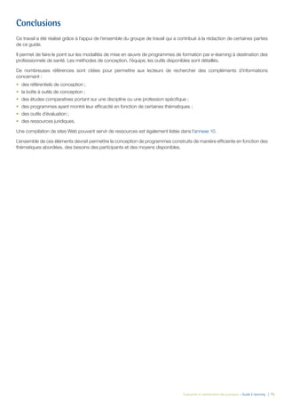 Évaluation et amélioration des pratiques – Guide E-learning  | 75
Conclusions
Ce travail a été réalisé grâce à l’appui de l’ensemble du groupe de travail qui a contribué à la rédaction de certaines parties
de ce guide.
Il permet de faire le point sur les modalités de mise en œuvre de programmes de formation par e-learning à destination des
professionnels de santé. Les méthodes de conception, l’équipe, les outils disponibles sont détaillés.
De nombreuses références sont citées pour permettre aux lecteurs de rechercher des compléments d’informations
concernant :
•	 des référentiels de conception ;
•	 la boîte à outils de conception ;
•	 des études comparatives portant sur une discipline ou une profession spécifique ;
•	 des programmes ayant montré leur efficacité en fonction de certaines thématiques ;
•	 des outils d’évaluation ;
•	 des ressources juridiques.
Une compilation de sites Web pouvant servir de ressources est également listée dans l’annexe 10.
L’ensemble de ces éléments devrait permettre la conception de programmes construits de manière efficiente en fonction des
thématiques abordées, des besoins des participants et des moyens disponibles.
 