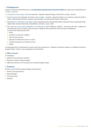 Évaluation et amélioration des pratiques – Guide E-learning  | 78
C. Développement
L’expert du sujet fournit les éléments. Les scripts (story-boards) sont la structure visible par l’apprenant et représentent le
« noyau » du cours.
ÆÆ La structure d’une e-leçon interactive présente : objectifs d’apprentissage, introduction, contenu, résumé.
ÆÆ Les techniques pour présenter le contenu sont variables : narration, approche basée sur un scénario, approche boîte à
outils, méthode démonstration-pratique. Des exemples concrets peuvent illustrer cette partie.
ÆÆ Desélémentsmultimédiassontintégrés:texte,image(décorative,représentationnelle,mnémotechnique,organisationnelle,
relationnelle, transformationnelle, interprétative), animation, audio, vidéo.
ÆÆ Des exercices et des tests d’évaluation sont élaborés et visent différents objectifs : mémoriser des faits, améliorer la
compréhension des concepts et des processus, appliquer des procédures et des principes stratégiques.
Le format des exercices peut être :
•	 QCM ;
•	 questions à réponses multiples ;
•	 faire des associations ;
•	 disposer des éléments suivant un ordre ;
•	 remplir les espaces d’un exercice à trou ;
•	 QROC.
Le développement du didacticiel se construit selon deux approches : l’utilisation d’outils de création ou l’utilisation d’outils de
programmation. Chacun a ses avantages et inconvénients.
D. Mise en œuvre
Un facilitateur :
•	 planifie et documente les activités ;
•	 facilite les activités d’apprentissage ;
•	 utilise des outils de communication pour l’apprentissage en ligne.
E. Évaluation
Préciser ce qui doit être évalué (modèle de Kirkpatrick) :
•	 réactions des apprenants ;
•	 apprentissages ;
•	 comportements ;
•	 résultats.
 