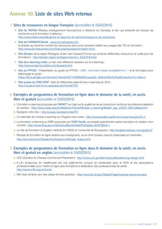 Évaluation et amélioration des pratiques – Guide E-learning  | 87
Annexe 10. Liste de sites Web retenus
1.	Sites de ressources en langue française (accessibles le 25/03/2015)
ÆÆ Site du REFAD (Réseau enseignement francophone à distance du Canada), le lien qui présente les travaux de
recherche sur la formation à distance :
http://www.refad.ca/publications-et-rapports-de-recherche/rapports-de-recherche/
ÆÆ Site de FORMATICSanté : www.formaticsante.com
le dossier qui recense nombre de ressources dans sous-dossiers relatifs aux usages des TIC en formation :
http://www.formaticsante.com/index.php/dossiers/formation-et-tic
ÆÆ Site Skoden de la région Bretagne, le lien vers l’espace Former qui propose différentes ressources et outils pour les
formateurs : http://skoden.region-bretagne.fr/jcms/c_5002/fr/former
ÆÆ Site de e-learning Letter, un lien vers différents dossiers sur le e-learning :
http://www.e-learning-letter.com/dossiers.html
ÆÆ Site du FFFOD - Présentation du guide du FFFOD « LMS : comment choisir sa plateforme ? » et le formulaire pour
télécharger le guide :
https://docs.google.com/forms/d/1xlsn0kArE7Y2WM2INZxnoaqoQ--BX6Uh462otUPapBI/viewform?c=0&w=1
ÆÆ Site suisse du CMS-SPIP : liste de différentes plate-formes e-learning en 2012 :
http://icp.ge.ch/sem/cms-spip/spip.php?article1783
2.	Exemples de programmes de formation en ligne dans le domaine de la santé, en accès
libre et gratuit (accessibles le 25/03/2015)
a.	Formation e-learning proposée par l’ARACT sur Agir sur la qualité de vie au travail pour renforcer la professionnalisation
du secteur : http://www.cestp.aract.fr/fileadmin/Fichier/Module_e_learning/Master_sap_2/SCO_0001/default.htm
b.	Épargner votre dos : http://pi.epyc.be/ergonomie/FR/
c.	Un exemple de module e-learning sur l’hygiène des mains : http://www.kwaliti.org/demo/course/view.php?id=4
d.	La formation e-learning au DMP proposée par l’ASIP Santé, accessible gratuitement après inscription et création d’un
compte : http://www.dmp.gouv.fr/sts/actualites?articleIdToDisplay=82161&first=1
e.	Le site de formation à l’anglais médical de l’UN3S et l’université de Bourgogne : http://anglaismedical.u-bourgogne.fr/
f.	 Module de formation en ligne destiné aux enseignants, sur le droit d’auteur assorti d’exemples et d’activités :
http://docs.lachiver.fr/Opale/DroitAuteur/co/Module_Auteur.html
3.	Exemples de programmes de formation en ligne dans le domaine de la santé, en accès
libre et gratuit en anglais (accessibles le 25/03/2015)
a.	CDC (Centers for Disease Control and Prevention) : http://www.cdc.gov/learning/quality/elearning-design.html
b.	E-LfH (e-learning for Healthcare) est une plate-forme conçue en partenariat avec la NHS et les associations
professionnelles pour mettre en ligne des formations à destination des professionnels de santé :
http://www.e-lfh.org.uk/home/
c.	NIH, liste de liens vers des plates-formes gratuites : http://www.fic.nih.gov/Global/Pages/training-resources.aspx
 
