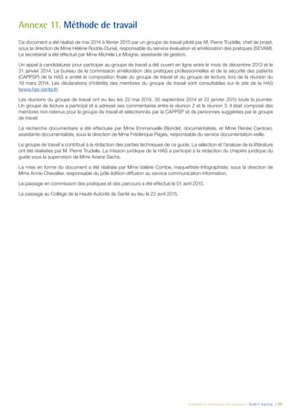 Évaluation et amélioration des pratiques – Guide E-learning  | 88
Annexe 11. Méthode de travail
Ce document a été réalisé de mai 2014 à février 2015 par un groupe de travail piloté par M. Pierre Trudelle, chef de projet,
sous la direction de Mme Hélène Rodde-Dunet, responsable du service évaluation et amélioration des pratiques (SEVAM).
Le secrétariat a été effectué par Mme Michèle Le Moigne, assistante de gestion.
Un appel à candidatures pour participer au groupe de travail a été ouvert en ligne entre le mois de décembre 2013 et le
31 janvier 2014. Le bureau de la commission amélioration des pratiques professionnelles et de la sécurité des patients
(CAPPSP) de la HAS a arrêté la composition finale du groupe de travail et du groupe de lecture, lors de la réunion du
19 mars 2014. Les déclarations d’intérêts des membres du groupe de travail sont consultables sur le site de la HAS
(www.has-sante.fr).
Les réunions du groupe de travail ont eu lieu les 22 mai 2014, 30 septembre 2014 et 22 janvier 2015 toute la journée.
Un groupe de lecture a participé et a adressé ses commentaires entre la réunion 2 et la réunion 3. Il était composé des
membres non retenus pour le groupe de travail et sélectionnés par la CAPPSP et de personnes suggérées par le groupe
de travail.
La recherche documentaire a été effectuée par Mme Emmanuelle Blondet, documentaliste, et Mme Renée Cardoso,
assistante-documentaliste, sous la direction de Mme Frédérique Pagès, responsable du service documentation-veille.
Le groupe de travail a contribué à la rédaction des parties techniques de ce guide. La sélection et l’analyse de la littérature
ont été réalisées par M. Pierre Trudelle. La mission juridique de la HAS a participé à la rédaction du chapitre juridique du
guide sous la supervision de Mme Ariane Sachs.
La mise en forme du document a été réalisée par Mme Valérie Combe, maquettiste-Infographiste, sous la direction de
Mme Annie Chevallier, responsable du pôle édition-diffusion au service communication-information.
Le passage en commission des pratiques et des parcours a été effectué le 01 avril 2015.
Le passage au Collège de la Haute Autorité de Santé eu lieu le 22 avril 2015.
 