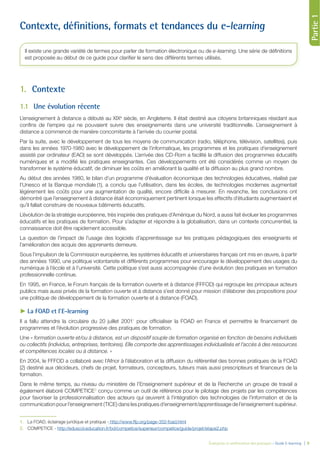 Évaluation et amélioration des pratiques – Guide E-learning  | 9
Partie1
Contexte, définitions, formats et tendances du e-learning
1.	Contexte
1.1	 Une évolution récente
L’enseignement à distance a débuté au XIXe
siècle, en Angleterre. Il était destiné aux citoyens britanniques résidant aux
confins de l’empire qui ne pouvaient suivre des enseignements dans une université traditionnelle. L’enseignement à
distance a commencé de manière concomitante à l’arrivée du courrier postal.
Par la suite, avec le développement de tous les moyens de communication (radio, téléphone, télévision, satellites), puis
dans les années 1970-1980 avec le développement de l’informatique, les programmes et les pratiques d’enseignement
assisté par ordinateur (EAO) se sont développés. L’arrivée des CD-Rom a facilité la diffusion des programmes éducatifs
numériques et a modifié les pratiques enseignantes. Ces développements ont été considérés comme un moyen de
transformer le système éducatif, de diminuer les coûts en améliorant la qualité et la diffusion au plus grand nombre.
Au début des années 1980, le bilan d’un programme d’évaluation économique des technologies éducatives, réalisé par
l’Unesco et la Banque mondiale (1), a conclu que l’utilisation, dans les écoles, de technologies modernes augmentait
légèrement les coûts pour une augmentation de qualité, encore difficile à mesurer. En revanche, les conclusions ont
démontré que l’enseignement à distance était économiquement pertinent lorsque les effectifs d’étudiants augmentaient et
qu’il fallait construire de nouveaux bâtiments éducatifs.
L’évolution de la stratégie européenne, très inspirée des pratiques d’Amérique du Nord, a aussi fait évoluer les programmes
éducatifs et les pratiques de formation. Pour s’adapter et répondre à la globalisation, dans un contexte concurrentiel, la
connaissance doit être rapidement accessible.
La question de l’impact de l’usage des logiciels d’apprentissage sur les pratiques pédagogiques des enseignants et
l’amélioration des acquis des apprenants demeure.
Sous l’impulsion de la Commission européenne, les systèmes éducatifs et universitaires français ont mis en œuvre, à partir
des années 1990, une politique volontariste et différents programmes pour encourager le développement des usages du
numérique à l’école et à l’université. Cette politique s’est aussi accompagnée d’une évolution des pratiques en formation
professionnelle continue.
En 1995, en France, le Forum français de la formation ouverte et à distance (FFFOD) qui regroupe les principaux acteurs
publics mais aussi privés de la formation ouverte et à distance s’est donné pour mission d’élaborer des propositions pour
une politique de développement de la formation ouverte et à distance (FOAD).
►► La FOAD et l’E-learning
Il a fallu attendre la circulaire du 20 juillet 20011
pour officialiser la FOAD en France et permettre le financement de
programmes et l’évolution progressive des pratiques de formation.
Une « formation ouverte et/ou à distance, est un dispositif souple de formation organisé en fonction de besoins individuels
ou collectifs (individus, entreprises, territoires). Elle comporte des apprentissages individualisés et l’accès à des ressources
et compétences locales ou à distance. »
En 2004, le FFFOD a collaboré avec l’Afnor à l’élaboration et la diffusion du référentiel des bonnes pratiques de la FOAD
(2) destiné aux décideurs, chefs de projet, formateurs, concepteurs, tuteurs mais aussi prescripteurs et financeurs de la
formation.
Dans le même temps, au niveau du ministère de l’Enseignement supérieur et de la Recherche un groupe de travail a
également élaboré COMPETICE2
conçu comme un outil de référence pour le pilotage des projets par les compétences
pour favoriser la professionnalisation des acteurs qui œuvrent à l’intégration des technologies de l’information et de la
communication pour l’enseignement (TICE) dans les pratiques d’enseignement/apprentissage de l’enseignement supérieur.
1.	 La FOAD, éclairage juridique et pratique - http://www.ffp.org/page-352-foad.html
2.	 COMPETICE - http://eduscol.education.fr/bd/competice/superieur/competice/guide/projet/etape2.php
Il existe une grande variété de termes pour parler de formation électronique ou de e-learning. Une série de définitions
est proposée au début de ce guide pour clarifier le sens des différents termes utilisés.
 