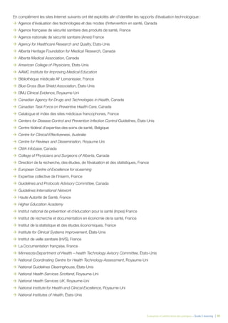 Évaluation et amélioration des pratiques – Guide E-learning  | 91
En complément les sites Internet suivants ont été exploités afin d’identifier les rapports d’évaluation technologique :
ÆÆ Agence d’évaluation des technologies et des modes d’intervention en santé, Canada
ÆÆ Agence française de sécurité sanitaire des produits de santé, France
ÆÆ Agence nationale de sécurité sanitaire (Anes) France
ÆÆ Agency for Healthcare Research and Quality, Etats-Unis
ÆÆ Alberta Heritage Foundation for Medical Research, Canada
ÆÆ Alberta Medical Association, Canada
ÆÆ American College of Physicians, États-Unis
ÆÆ AAMC Institute for Improving Medical Education
ÆÆ Bibliothèque médicale AF Lemanissier, France
ÆÆ Blue Cross Blue Shield Association, États-Unis
ÆÆ BMJ Clinical Evidence, Royaume-Uni
ÆÆ Canadian Agency for Drugs and Technologies in Health, Canada
ÆÆ Canadian Task Force on Preventive Health Care, Canada
ÆÆ Catalogue et index des sites médicaux francophones, France
ÆÆ Centers for Disease Control and Prevention Infection Control Guidelines, États-Unis
ÆÆ Centre fédéral d’expertise des soins de santé, Belgique
ÆÆ Centre for Clinical Effectiveness, Australie
ÆÆ Centre for Reviews and Dissemination, Royaume Uni
ÆÆ CMA Infobase, Canada
ÆÆ College of Physicians and Surgeons of Alberta, Canada
ÆÆ Direction de la recherche, des études, de l’évaluation et des statistiques, France
ÆÆ European Centre of Excellence for eLearning
ÆÆ Expertise collective de l’Inserm, France
ÆÆ Guidelines and Protocols Advisory Committee, Canada
ÆÆ Guidelines International Network
ÆÆ Haute Autorité de Santé, France
ÆÆ Higher Education Academy
ÆÆ Institut national de prévention et d’éducation pour la santé (Inpes) France
ÆÆ Institut de recherche et documentation en économie de la santé, France
ÆÆ Institut de la statistique et des études économiques, France
ÆÆ Institute for Clinical Systems Improvement, États-Unis
ÆÆ Institut de veille sanitaire (InVS), France
ÆÆ La Documentation française, France
ÆÆ Minnesota Department of Health – health Technology Avisory Committee, États-Unis
ÆÆ National Coordinating Centre for Health Technology Assessment, Royaume-Uni
ÆÆ National Guidelines Clearinghouse, États-Unis
ÆÆ National Health Services Scotland, Royaume-Uni
ÆÆ National Health Services UK, Royaume-Uni
ÆÆ National Institute for Health and Clinical Excellence, Royaume-Uni
ÆÆ National Institutes of Health, États-Unis
 