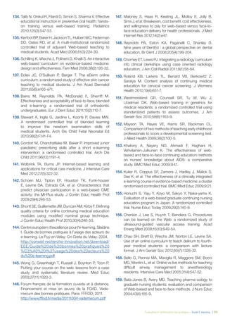 Évaluation et amélioration des pratiques – Guide E-learning  | 99
134. Talib N, Onikul R, Filardi D, Simon S, Sharma V. Effective
educational instruction in preventive oral health: hands-
on training versus web-based training. Pediatrics
2010;125(3):547-53.
135.	KerfootBP,BakerH,JacksonTL,HulbertWC,Federman
DD, Oates RD, et al. A multi-institutional randomized
controlled trial of adjuvant Web-based teaching to
medical students. Acad Med 2006;81(3):224-30.
136.	Schilling K, Wiecha J, Polineni D, Khalil S. An interactive
web-based curriculum on evidence-based medicine:
design and effectiveness. Fam Med 2006;38(2):126-32.
137.	Dolev JC, O’Sullivan P, Berger T. The eDerm online
curriculum: a randomized study of effective skin cancer
teaching to medical students. J Am Acad Dermatol
2011;65(6):e165-e71.
138.	Bains M, Reynolds PA, McDonald F, Sherriff M.
Effectiveness and acceptability of face-to-face, blended
and e-learning: a randomised trial of orthodontic
undergraduates. Eur J Dent Educ 2011;15(2):110-7.
139.	Stewart A, Inglis G, Jardine L, Koorts P, Davies MW.
A randomised controlled trial of blended learning
to improve the newborn examination skills of
medical students. Arch Dis Child Fetal Neonatal Ed
2013;98(2):F141-F4.
140.	Gordon M, Chandratilake M, Baker P. Improved junior
paediatric prescribing skills after a short e-learning
intervention: a randomised controlled trial. Arch Dis
Child 2011;96(12):1191-4.
141.	Wolbrink TA, Burns JP. Internet-based learning and
applications for critical care medicine. J Intensive Care
Med 2012;27(5):322-32.
142.	Schoen MJ, Tipton EF, Houston TK, Funk-houser
E, Levine DA, Estrada CA, et al. Characteristics that
predict physician participation in a web-based CME
activity: the MI-Plus study. J Contin Educ Health Prof
2009;29(4):246-53.
143.	Shortt SE, Guillemette JM, Duncan AM, Kirby F. Defining
quality criteria for online continuing medical education
modules using modified nominal group technique.
J Contin Educ Health Prof 2010;30(4):246-50.
144. Centre européen d’excellence pour l’e-learning, Slaidins
I. Guide de bonnes pratiques à l’usage des acteurs du
e-learning. Le Puy-en-Velay: Cri-Greta du Velay; 2004.
	 http://conseil-recherche-innovation.net/download/
EEE/Guide%20de%20bonnes%20pratiques%20
%C3%A0%20l%27usage%20des%20acteurs%20
du%20e-learning.pdf
145.	Wong G, Greenhalgh T, Russell J, Boynton P, Toon P.
Putting your course on the web: lessons from a case
study and systematic literature review. Med Educ
2003;37(11):1020-3.
146.	Forum français de la formation ouverte et à distance.
Financement et mise en œuvre de la FOAD. Vade-
mecum des bonnes pratiques. Paris: FFFOD; 2011.
	 http://www.fffod.fr/media/20111004-vademecum.pdf
147.	Maloney S, Haas R, Keating JL, Molloy E, Jolly B,
Sims J, et al. Breakeven, cost benefit, cost effectiveness,
and willingness to pay for web-based versus face-to-
face education delivery for health professionals. J Med
Internet Res 2012;14(2):e47.
148.	Reynolds PA, Eaton KA, Paganelli C, Shanley D.
Nine years of DentEd : a global perspective on dental
education. Br Dent J 2008;205(4):199-204.
149. Chorney ET, Lewis PJ. Integrating a radiology curriculum
into clinical clerkships using case oriented radiology
education. J Am Coll Radiol 2011;8(1):58-64.
150.	Roland KB, Larkins TL, Benard VB, Berkowitz Z,
Saraiya M. Content analysis of continuing medical
education for cervical cancer screening. J Womens
Health 2010;19(4):651-7.
151.	Westmoreland GR, Counsell SR, Tu W, Wu J,
Litzelman DK. Web-based training in geriatrics for
medical residents: a randomized controlled trial using
standardized patients to assess outcomes. J Am
Geriatr Soc 2010;58(6):1163-9.
152.	Mayson TA, Hayes VE, Harris SR, Backman CL.
Comparison of two methods of teaching early childhood
professionals to score a developmental screening test.
J Allied Health 2009;38(2):100-5.
153.	Khatony A, Nayery ND, Ahmadi F, Haghani H,
Vehvilainen-Julkunen K. The effectiveness of web-
based and face-to-face continuing education methods
on nurses’ knowledge about AIDS: a comparative
study. BMC Med Educ 2009;9:41.
154.	Kulier R, Coppus SF, Zamora J, Hadley J, Malick S,
Das K, et al. The effectiveness of a clinically integrated
e-learning course in evidence-based medicine: a cluster
randomised controlled trial. BMC Med Educ 2009;9:21.
155.	Horiuchi S, Yaju Y, Koyo M, Sakyo Y, Naka-yama K.
Evaluation of a web-based graduate continuing nursing
education program in Japan. A randomized controlled
trial. Nurse Educ Today 2009;29(2):140-9.
156.	Chenkin J, Lee S, Huynh T, Bandiera G. Procedures
can be learned on the Web: a randomized study of
ultrasound-guided vascular access training. Acad
Emerg Med 2008;15(10):949-54.
157.	Chao SH, Brett B, Wiecha JM, Norton LE, Levine SA.
Use of an online curriculum to teach delirium to fourth-
year medical students: a comparison with lecture
format. J Am Geriatr Soc 2012;60(7):1328-32.
158.	Bello G, Pennisi MA, Maviglia R, Maggiore SM, Bocci
MG, Montini L, et al. Online vs live methods for teaching
difficult airway management to anesthesiology
residents. Intensive Care Med 2005;31(4):547-52.
159.	Bata-Jones B, Avery MD. Teaching pharma-cology to
graduate nursing students: evaluation and comparison
of Web-based and face-to-face methods. J Nurs Educ
2004;43(4):185-9.
 