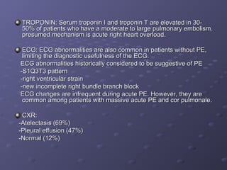 TROPONIN: Serum troponin I and troponin T are elevated in 30-
TROPONIN: Serum troponin I and troponin T are elevated in 30-
50% of patients who have a moderate to large pulmonary embolism.
50% of patients who have a moderate to large pulmonary embolism.
presumed mechanism is acute right heart overload.
presumed mechanism is acute right heart overload.
ECG: ECG abnormalities are also common in patients without PE,
ECG: ECG abnormalities are also common in patients without PE,
limiting the diagnostic usefulness of the ECG.
limiting the diagnostic usefulness of the ECG.
ECG abnormalities historically considered to be suggestive of PE
ECG abnormalities historically considered to be suggestive of PE
-S1Q3T3 pattern
-S1Q3T3 pattern
-right ventricular strain
-right ventricular strain
-new incomplete right bundle branch block
-new incomplete right bundle branch block
ECG changes are infrequent during acute PE. However, they are
ECG changes are infrequent during acute PE. However, they are
common among patients with massive acute PE and cor pulmonale.
common among patients with massive acute PE and cor pulmonale.
CXR:
CXR:
-Atelectasis (69%)
-Atelectasis (69%)
-Pleural effusion (47%)
-Pleural effusion (47%)
-Normal (12%)
-Normal (12%)
 