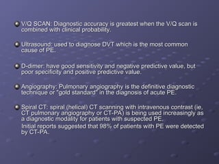 V/Q SCAN: Diagnostic accuracy is greatest when the V/Q scan is
V/Q SCAN: Diagnostic accuracy is greatest when the V/Q scan is
combined with clinical probability.
combined with clinical probability.
Ultrasound: used to diagnose DVT which is the most common
Ultrasound: used to diagnose DVT which is the most common
cause of PE.
cause of PE.
D-dimer: have good sensitivity and negative predictive value, but
D-dimer: have good sensitivity and negative predictive value, but
poor specificity and positive predictive value.
poor specificity and positive predictive value.
Angiography: Pulmonary angiography is the definitive diagnostic
Angiography: Pulmonary angiography is the definitive diagnostic
technique or "gold standard" in the diagnosis of acute PE.
technique or "gold standard" in the diagnosis of acute PE.
Spiral CT: spiral (helical) CT scanning with intravenous contrast (ie,
Spiral CT: spiral (helical) CT scanning with intravenous contrast (ie,
CT pulmonary angiography or CT-PA) is being used increasingly as
CT pulmonary angiography or CT-PA) is being used increasingly as
a diagnostic modality for patients with suspected PE.
a diagnostic modality for patients with suspected PE.
Initial reports suggested that 98% of patients with PE were detected
Initial reports suggested that 98% of patients with PE were detected
by CT-PA.
by CT-PA.
 
