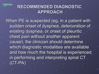 RECOMMENDED DIAGNOSTIC
RECOMMENDED DIAGNOSTIC
APPROACH
APPROACH
When PE is suspected (eg, in a patient with
When PE is suspected (eg, in a patient with
sudden onset of dyspnea, deterioration of
sudden onset of dyspnea, deterioration of
existing dyspnea, or onset of pleuritic
existing dyspnea, or onset of pleuritic
chest pain without another apparent
chest pain without another apparent
cause), the clinician should determine
cause), the clinician should determine
which diagnostic modalities are available
which diagnostic modalities are available
and how much the hospital is experienced
and how much the hospital is experienced
in performing and interpreting spiral CT
in performing and interpreting spiral CT
(CT-PA)
(CT-PA)
 