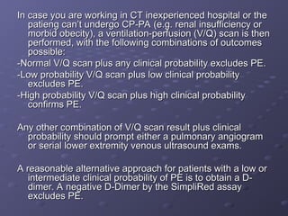 In case you are working in CT inexperienced hospital or the
In case you are working in CT inexperienced hospital or the
patieng can’t undergo CP-PA (e.g. renal insufficiency or
patieng can’t undergo CP-PA (e.g. renal insufficiency or
morbid obecity), a ventilation-perfusion (V/Q) scan is then
morbid obecity), a ventilation-perfusion (V/Q) scan is then
performed, with the following combinations of outcomes
performed, with the following combinations of outcomes
possible:
possible:
-Normal V/Q scan plus any clinical probability excludes PE.
-Normal V/Q scan plus any clinical probability excludes PE.
-Low probability V/Q scan plus low clinical probability
-Low probability V/Q scan plus low clinical probability
excludes PE.
excludes PE.
-High probability V/Q scan plus high clinical probability
-High probability V/Q scan plus high clinical probability
confirms PE.
confirms PE.
Any other combination of V/Q scan result plus clinical
Any other combination of V/Q scan result plus clinical
probability should prompt either a pulmonary angiogram
probability should prompt either a pulmonary angiogram
or serial lower extremity venous ultrasound exams.
or serial lower extremity venous ultrasound exams.
A reasonable alternative approach for patients with a low or
A reasonable alternative approach for patients with a low or
intermediate clinical probability of PE is to obtain a D-
intermediate clinical probability of PE is to obtain a D-
dimer. A negative D-Dimer by the SimpliRed assay
dimer. A negative D-Dimer by the SimpliRed assay
excludes PE.
excludes PE.
 