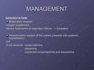MANAGEMENT
MANAGEMENT
RESUSCITATION
RESUSCITATION:
:
Respiratory support:
Respiratory support:
-oxygen supplement
-oxygen supplement
-severe hypoxemia or respiratory failure Intubation
-severe hypoxemia or respiratory failure Intubation
Hemodynamic support (If the patient presents with systemic
Hemodynamic support (If the patient presents with systemic
hypotension):
hypotension):
-IVF
-IVF
-if not resolved: -norepinephrine
-if not resolved: -norepinephrine
-dopamine
-dopamine
-combined norepinephrine and dobutamine
-combined norepinephrine and dobutamine
 