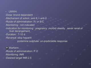 • LMWH:
LMWH:
-Dose :brand dependent
-Dose :brand dependent
-Mechanism of action :anti-X > anti-II
-Mechanism of action :anti-X > anti-II
-Route of administration :IV or S/C
-Route of administration :IV or S/C
-Monitoring : not indicated
-Monitoring : not indicated
-Indication for monitoring : pregnancy ,morbid obesity , sever renal or
-Indication for monitoring : pregnancy ,morbid obesity , sever renal or
liver derangement
liver derangement
-Duration : 7-10 d
-Duration : 7-10 d
-Reversal :stop heparin
-Reversal :stop heparin
protamine sulphate :un-predictable response
protamine sulphate :un-predictable response
Warfarin:
Warfarin:
-Route of administration: P.O
-Route of administration: P.O
-Monitoring :INR
-Monitoring :INR
-Desired target INR:2.5
-Desired target INR:2.5
 