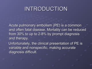 INTRODUCTION
INTRODUCTION
Acute pulmonary embolism (PE) is a common
Acute pulmonary embolism (PE) is a common
and often fatal disease. Mortality can be reduced
and often fatal disease. Mortality can be reduced
from 30% to up to 2-8% by prompt diagnosis
from 30% to up to 2-8% by prompt diagnosis
and therapy.
and therapy.
Unfortunately, the clinical presentation of PE is
Unfortunately, the clinical presentation of PE is
variable and nonspecific, making accurate
variable and nonspecific, making accurate
diagnosis difficult.
diagnosis difficult.
 