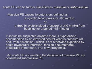 Acute PE can be further classified as
Acute PE can be further classified as massive
massive or
or submassive
submassive:
:
-Massive PE causes hypotension, defined as:
-Massive PE causes hypotension, defined as:
a systolic blood pressure <90 mmHg
a systolic blood pressure <90 mmHg
or
or
a drop in systolic blood pressure of ≥40 mmHg from
a drop in systolic blood pressure of ≥40 mmHg from
baseline for a period >15 minutes.
baseline for a period >15 minutes.
It should be suspected anytime there is hypotension
It should be suspected anytime there is hypotension
accompanied by an elevated central venous pressure (or
accompanied by an elevated central venous pressure (or
neck vein distension), which is not otherwise explained by
neck vein distension), which is not otherwise explained by
acute myocardial infarction, tension pneumothorax,
acute myocardial infarction, tension pneumothorax,
pericardial tamponade, or a new arrhythmia.
pericardial tamponade, or a new arrhythmia.
-All acute PE not meeting the definition of massive PE are
-All acute PE not meeting the definition of massive PE are
considered submassive PE.
considered submassive PE.
 
