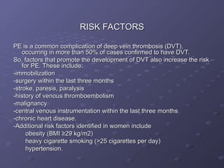 RISK FACTORS
RISK FACTORS
PE is a common complication of deep vein thrombosis (DVT),
PE is a common complication of deep vein thrombosis (DVT),
occurring in more than 50% of cases confirmed to have DVT.
occurring in more than 50% of cases confirmed to have DVT.
So, factors that promote the development of DVT also increase the risk
So, factors that promote the development of DVT also increase the risk
for PE. These include:
for PE. These include:
-immobilization
-immobilization
-surgery within the last three months
-surgery within the last three months
-stroke, paresis, paralysis
-stroke, paresis, paralysis
-history of venous thromboembolism
-history of venous thromboembolism
-malignancy
-malignancy
-central venous instrumentation within the last three months
-central venous instrumentation within the last three months
-chronic heart disease.
-chronic heart disease.
-Additional risk factors identified in women include
-Additional risk factors identified in women include
obesity (BMI ≥29 kg/m2)
obesity (BMI ≥29 kg/m2)
heavy cigarette smoking (>25 cigarettes per day)
heavy cigarette smoking (>25 cigarettes per day)
hypertension.
hypertension.
 