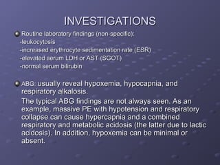 INVESTIGATIONS
INVESTIGATIONS
Routine laboratory findings (non-specific):
Routine laboratory findings (non-specific):
-leukocytosis
-leukocytosis
-increased erythrocyte sedimentation rate (ESR)
-increased erythrocyte sedimentation rate (ESR)
-elevated serum LDH or AST (SGOT)
-elevated serum LDH or AST (SGOT)
-normal serum bilirubin
-normal serum bilirubin
ABG:
ABG: usually reveal hypoxemia, hypocapnia, and
usually reveal hypoxemia, hypocapnia, and
respiratory alkalosis.
respiratory alkalosis.
The typical ABG findings are not always seen. As an
The typical ABG findings are not always seen. As an
example, massive PE with hypotension and respiratory
example, massive PE with hypotension and respiratory
collapse can cause hypercapnia and a combined
collapse can cause hypercapnia and a combined
respiratory and metabolic acidosis (the latter due to lactic
respiratory and metabolic acidosis (the latter due to lactic
acidosis). In addition, hypoxemia can be minimal or
acidosis). In addition, hypoxemia can be minimal or
absent.
absent.
 