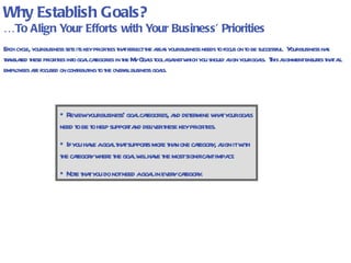 Why Establish Goals? … To Align Your Efforts with Your Business’ Priorities Each cycle, your business sets its key priorities that reflect the areas your business needs to focus on to be successful.  Your business has translated these priorities into goal categories in the My Goals tool against which you should align your goals.  This alignment ensures that all employees are focused on contributing to the overall business goals. Simplification  (example only) Growth  (example only)  Quality  (example only)  Review your business’ goal categories, and determine what your goals need to be to help support and deliver these key priorities. If you have a goal that supports more than one category, align it with the category where the goal will have the most significant impact.  Note that you do not need a goal in every category.  