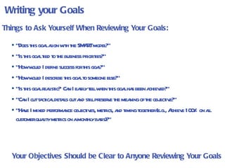 Writing your Goals “ Does this goal align with the SMART model?” “ Is this goal tied to the business priorities?” “ How would I define success for this goal?” “ How would I describe this goal to someone else?” “ Is this goal realistic?  Can I easily tell when this goal has been achieved?” “ Can I cut tactical details out and still preserve the meaning of the objective?”  “ Have I mixed performance objectives, metrics, and timing together (e.g., Achieve 100% on all customer quality metrics on a monthly basis)?”  Things to Ask Yourself When Reviewing Your Goals: Your Objectives Should be Clear to Anyone Reviewing Your Goals 
