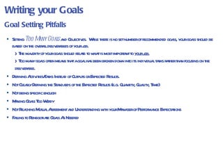 Writing your Goals Setting  Too Many Goals  and Objectives.  While there is no set number of recommended goals, your goals should be based on the overall deliverables of your job. The majority of your goals should relate to what is most important to  your job.   Too many goals often means that a goal has been broken down into its individual tasks rather than focusing on the deliverable. Defining Activities/Tasks Instead of Outputs or Expected Results. Not Clearly Defining the Standards of the Expected Results (e.g. Quantity, Quality, Time) Not being specific enough Making Goals Too Wordy Not Reaching Mutual Agreement and Understanding with your Manager of Performance Expectations Failing to Renegotiate Goals As Needed Goal Setting Pitfalls 