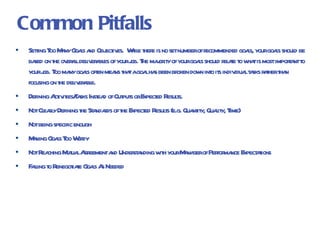 Common Pitfalls Setting Too Many Goals and Objectives.  While there is no set number of recommended goals, your goals should be based on the overall deliverables of your job. The majority of your goals should relate to what is most important to your job. Too many goals often means that a goal has been broken down into its individual tasks rather than focusing on the deliverable. Defining Activities/Tasks Instead of Outputs or Expected Results. Not Clearly Defining the Standards of the Expected Results (e.g. Quantity, Quality, Time) Not being specific enough Making Goals Too Wordy Not Reaching Mutual Agreement and Understanding with your Manager of Performance Expectations Failing to Renegotiate Goals As Needed 