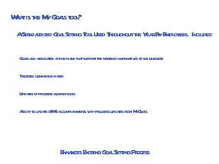 A Standardized Goal Setting Tool Used Throughout the Year By Employees.  Includes:   Goals and associated action plans that support the strategic imperatives of the business Targeted completion dates Updates of progress against goals Ability to update eEMS accomplishments with progress updates from MyGoals What is the My Goals tool? Enhances Existing Goal Setting Process 
