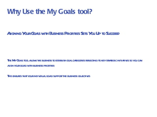 Aligning Your Goals with Business Priorities Sets You Up to Succeed The My Goals tool allows the business to establish goal categories reflecting its key strategic initiatives so you can align your goals with business priorities This ensures that your individual goals support the business objectives Why Use the My Goals tool? 