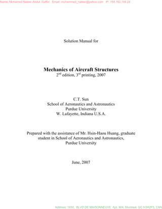 Solution Manual for
Mechanics of Aircraft Structures
2nd
edition, 3rd
printing, 2007
C.T. Sun
School of Aeronautics and Astronautics
Purdue University
W. Lafayette, Indiana U.S.A.
Prepared with the assistance of Mr. Hsin-Haou Huang, graduate
student in School of Aeronautics and Astronautics,
Purdue University
June, 2007
Name: Mohamed Naleer Abdul Gaffor Email: muhammed_naleer@yahoo.com IP: 184.162.144.24
Address: 1650, BLVD DE MAISONNEUVE Apt. 904, Montreal, QC H3H2P3, CAN
 