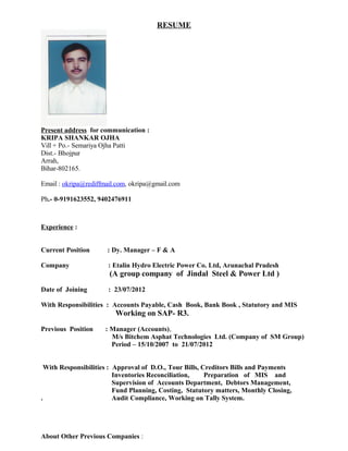 RESUME
Present address for communication :
KRIPA SHANKAR OJHA
Vill + Po.- Semariya Ojha Patti
Dist.- Bhojpur
Arrah,
Bihar-802165.
Email : okripa@rediffmail.com, okripa@gmail.com
Ph.- 0-9191623552, 9402476911
Experience :
Current Position : Dy. Manager – F & A
Company : Etalin Hydro Electric Power Co. Ltd, Arunachal Pradesh
(A group company of Jindal Steel & Power Ltd )
Date of Joining : 23/07/2012
With Responsibilities : Accounts Payable, Cash Book, Bank Book , Statutory and MIS
Working on SAP- R3.
Previous Position : Manager (Accounts),
M/s Bitchem Asphat Technologies Ltd. (Company of SM Group)
Period – 15/10/2007 to 21/07/2012
With Responsibilities : Approval of D.O., Tour Bills, Creditors Bills and Payments
Inventories Reconciliation, Preparation of MIS and
Supervision of Accounts Department, Debtors Management,
Fund Planning, Costing, Statutory matters, Monthly Closing,
. Audit Compliance, Working on Tally System.
About Other Previous Companies :
 