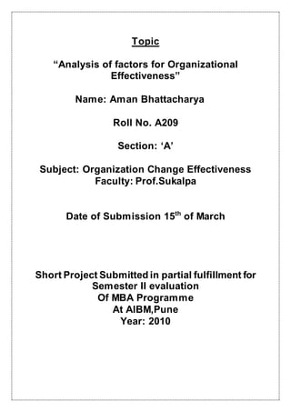 Topic
“Analysis of factors for Organizational
Effectiveness”
Name: Aman Bhattacharya
Roll No. A209
Section: ‘A’
Subject: Organization Change Effectiveness
Faculty: Prof.Sukalpa
Date of Submission 15th
of March
Short Project Submitted in partial fulfillment for
Semester II evaluation
Of MBA Programme
At AIBM,Pune
Year: 2010
 