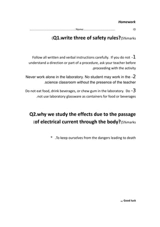 Homework
Name:………………………………………. ID.………………………………………:
Q1.write three of safety rules?(5%marks(
1-Follow all written and verbal instructions carefully. If you do not
understand a direction or part of a procedure, ask your teacher before
proceeding with the activity.
2-Never work alone in the laboratory. No student may work in the
science classroom without the presence of the teacher.
3-Do not eat food, drink beverages, or chew gum in the laboratory. Do
not use laboratory glassware as containers for food or beverages.
Q2.why we study the effects due to the passage
of electrical current through the body?(5%marks(
To keep ourselves from the dangers leading to death* .
Good luck..
 