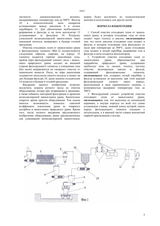 28432
3
частности алюмосиликатное волокно,
выдерживающее температуру газа до 500°С. Фильтр
10 в технологической цепи аппаратов
устанавливают между циклоном 9 и полым
скруббером 11. Для обеспечения необходимого
разряжения в фильтре и на печи вентилятор 13
устанавливают за фильтром 10. Разгрузку
уловленной мелкодисперсной закиси-окиси через
шнековый питатель направляют в бункер готовой
продукции.
Очистка отходящих газов от закиси-окиси урана
в фильтрующем элементе (Фиг.2) осуществляется
следующим образом, снаружи, на корпус 15
элемента подаются горячие запылённые газы,
пройдя через фильтрующий элемент, пыль - закись-
окись природного урана, оседает на внешней
стороне фильтрующего элемента, а очищенные газы
(без пыли) направляются на «мокрую» очистку от
химических веществ. Пыль, по мере накопления
«сдувается» импульсом сжатого воздуха и падает на
дно бункера фильтра 10, далее шнеком охладителем
14 подается в бункер 6 готовой продукции.
Внедрение данного изобретения позволит
исключить затраты ручного труда по очистке
оборудования, потери при затаривании и промывке,
а также избежать повторной фильтрации и прокалки
мелкодисперсной закиси-окиси урана. Значительно
сократит время простоя оборудования. Тем самым
имеется возможность повысить сквозной
коэффициент извлечения урана из товарного
десорбата в закись-окись природного урана. Кроме
того, после полного внедрения предложенного
изобретения, оборудование, ранее предназначенное
для улавливания мелкодисперсной закиси-окиси,
можно будет исключить из технологической
цепочки и использовать для других целей.
ФОРМУЛА ИЗОБРЕТЕНИЯ
1. Способ очистки отходящих газов от закиси-
окиси урана, в котором отходящие газы из печи
подают через газоход в циклон, отличающийся
тем, что после циклона отходящие газы подают в
фильтр, в котором отходящие газы фильтруют от
пыли при температуре до 500°С, далее отходящие
газы подают в полый скруббер, разряжение газа в
фильтре и печи создается вентилятором.
2. Устройство очистки отходящих газов от
закиси-окиси урана, образующегося при
переработке природного урана, содержащее
трубчатую печь со сводом, газоход, систему
очистки, включающую циклон и, фильтр,
содержащий фильтровальные элементы,
отличающееся тем, содержит полый скруббер, а
фильтр установлен за циклоном, при этом каждый
фильтровальный элемент имеет корпус,
выполненный в виде керамического патрона, с
возможностью выдержки температуры газа до
500°С.
3. Фильтрующий элемент устройства очистки
отходящих газов от закиси-окиси урана,
отличающийся тем, что выполнен из нитевидной
керамики, а внутри корпуса по всей его длине
установлена стяжка, нижний конец которой сквозь
корпус фильтрующего элемента соединен с
полукольцом, а в верхней части стяжка контактной
сваркой присоединена к втулке.
 