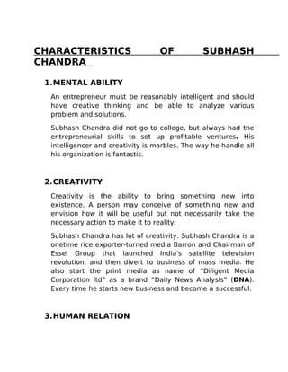 CHARACTERISTICS                    OF           SUBHASH
CHANDRA

 1.MENTAL ABILITY
  An entrepreneur must be reasonably intelligent and should
  have creative thinking and be able to analyze various
  problem and solutions.

  Subhash Chandra did not go to college, but always had the
  entrepreneurial skills to set up profitable ventures. His
  intelligencer and creativity is marbles. The way he handle all
  his organization is fantastic.



 2.CREATIVITY
  Creativity is the ability to bring something new into
  existence. A person may conceive of something new and
  envision how it will be useful but not necessarily take the
  necessary action to make it to reality.

  Subhash Chandra has lot of creativity. Subhash Chandra is a
  onetime rice exporter-turned media Barron and Chairman of
  Essel Group that launched India's satellite television
  revolution, and then divert to business of mass media. He
  also start the print media as name of “Diligent Media
  Corporation ltd” as a brand “Daily News Analysis” (DNA).
  Every time he starts new business and become a successful.



 3.HUMAN RELATION
 