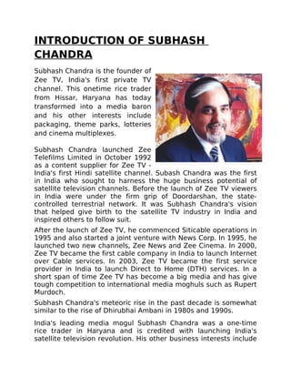 INTRODUCTION OF SUBHASH
CHANDRA
Subhash Chandra is the founder of
Zee TV, India's first private TV
channel. This onetime rice trader
from Hissar, Haryana has today
transformed into a media baron
and his other interests include
packaging, theme parks, lotteries
and cinema multiplexes.

Subhash Chandra launched Zee
Telefilms Limited in October 1992
as a content supplier for Zee TV -
India's first Hindi satellite channel. Subash Chandra was the first
in India who sought to harness the huge business potential of
satellite television channels. Before the launch of Zee TV viewers
in India were under the firm grip of Doordarshan, the state-
controlled terrestrial network. It was Subhash Chandra's vision
that helped give birth to the satellite TV industry in India and
inspired others to follow suit.
After the launch of Zee TV, he commenced Siticable operations in
1995 and also started a joint venture with News Corp. In 1995, he
launched two new channels, Zee News and Zee Cinema. In 2000,
Zee TV became the first cable company in India to launch Internet
over Cable services. In 2003, Zee TV became the first service
provider in India to launch Direct to Home (DTH) services. In a
short span of time Zee TV has become a big media and has give
tough competition to international media moghuls such as Rupert
Murdoch.
Subhash Chandra's meteoric rise in the past decade is somewhat
similar to the rise of Dhirubhai Ambani in 1980s and 1990s.
India's leading media mogul Subhash Chandra was a one-time
rice trader in Haryana and is credited with launching India's
satellite television revolution. His other business interests include
 