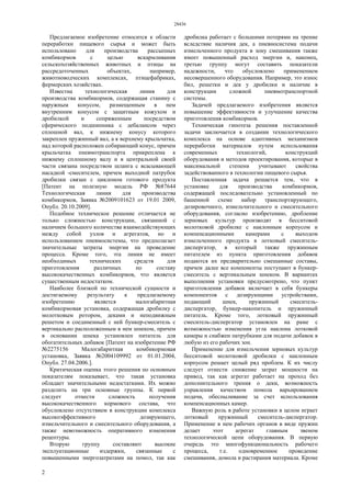 28436
2
Предлагаемое изобретение относится к области
переработки пищевого сырья и может быть
использовано для производства рассыпных
комбикормов с целью вскармливания
сельскохозяйственных животных и птицы на
рассредоточенных объектах, например,
животноводческих комплексах, птицефабриках,
фермерских хозяйствах.
Известна технологическая линия для
производства комбикормов, содержащая станину с
наружным конусом, размещенным в нем
внутренним конусом с защитным кожухом и
дробилкой и сопряженным посредством
сферического подшипника с дебалансом через
сплошной вал, к нижнему конусу которого
закреплен пружинный вал, а к верхнему крыльчатка,
над которой расположен собирающий конус, причем
крыльчатка пневмотранспорта прикреплена к
нижнему сплошному валу и в центральной своей
части связана посредством шланга с всасывающей
насадкой -смесителем, причем выходной патрубок
дробилки связан с циклоном готового продукта
[Патент на полезную модель РФ №87644
Технологическая линия для производства
комбикормов, Заявка №2009101623 от 19.01 2009,
Опубл. 20.10.2009].
Подобное техническое решение отличается не
только сложностью конструкции, связанной с
наличием большого количества взаимодействующих
между собой узлов и агрегатов, но и
использованием пневмосистемы, что предполагает
значительные затраты энергии на проведение
процесса. Кроме того, эта линия не имеет
необходимых технических средств для
приготовления различных по составу
высококачественных комбикормов, что является
существенным недостатком.
Наиболее близкой по технической сущности и
достигаемому результату к предлагаемому
изобретению является малогабаритная
комбикормовая установка, содержащая дробилку с
молотковым ротором, деками и неподвижным
решетом и соединенный с ней бункер-смеситель с
вертикально расположенным в нем шнеком, причем
в основании шнека установлен питатель для
обогатительных добавок [Патент на изобретение РФ
№2275156 Малогабаритная комбикормовая
установка, Заявка №2004109992 от 01.01.2004,
Опубл. 27.04.2006.].
Критическая оценка этого решения по основным
показателям показывает, что такая установка
обладает значительными недостатками. Их можно
разделить на три основные группы. К первой
следует отнести сложность получения
высококачественного кормового состава, что
обусловлено отсутствием в конструкции комплекса
высокоэффективного дозирующего,
измельчительного и смесительного оборудования, а
также невозможность оперативного изменения
рецептуры.
Вторую группу составляют высокие
эксплуатационные издержки, связанные с
повышенными энергозатратами на помол, так как
дробилка работает с большими потерями на трение
вследствие наличия дек, а пневносистема подачи
измельченного продукта в зону смешивания также
имеет повышенный расход энергии и, наконец,
третью группу могут составить показатели
надежности, что обусловлено применением
несовершенного оборудования. Например, это износ
бил, решетки и дек у дробилки и наличие в
конструкции сложной пневмотранспортной
системы.
Задачей предлагаемого изобретения является
повышение эффективности и улучшение качества
приготовления комбикормов.
Техническая гипотеза решения поставленной
задачи заключается в создании технологического
комплекса на основе адаптивных механизмов
переработки материалов путем использования
современных технологий, конструкций
оборудования и методов проектирования, которые в
максимальной степени учитывают свойства
задействованного в технологии пищевого сырья.
Поставленная задача решается тем, что в
установке для производства комбикормов,
содержащей последовательно установленный по
башенной схеме набор транспортирующего,
дозировочного, измельчительного и смесительного
оборудования, согласно изобретению, дробление
зерновых культур производят в бесситовой
молотковой дробилке с наклонным корпусом и
компенсационными камерами с выходом
измельченного продукта в лотковый смеситель-
диспергатор, в который также пружинным
питателем из пункта приготовления добавок
подаются их предварительно смешанные составы,
причем далее все компоненты поступают в бункер-
смеситель с вертикальным шнеком. В вариантах
выполнения установки предусмотрено, что пункт
приготовления добавок включает в себя бункеры
компонентов с дозирующими устройствами,
подающий шнек, пружинный смеситель-
диспергатор, бункер-накопитель и пружинный
питатель. Кроме того, лотковый пружинный
смеситель-диспергатор установлен на раме с
возможностью изменения угла наклона лотковой
камеры и снабжен патрубками для подачи добавок в
любую из его рабочих зон.
Применение для измельчения зерновых культур
бесситовой молотковой дробилки с наклонным
корпусом решает целый ряд проблем. К их числу
следует отнести снижение затрат мощности на
привод, так как агрегат работает на проход без
дополнительного трения о деки, возможность
управления качеством помола варьированием
подачи, обеспыливание за счет использования
компенсационных камер.
Важную роль в работе установки в целом играет
лотковый пружинный смеситель-диспергатор.
Применение в нем рабочих органов в виде пружин
делает этот агрегат главным звеном
технологической цепи оборудования. В первую
очередь это многофункциональность рабочего
процесса, т.е. одновременное проведение
смешивания, домола и растирания материала. Кроме
 