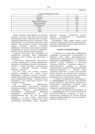 28436
5
Таблица 2
Состав комбикорма для телят
Состав %
Пшеница 30,0
Ячмень 46,9
Шрот подсолнечный 7,6
Жмых рапсовый 10,0
Провитамины 3,0
ПКР2 1,0
Соль 0,5
1 Мел 1,0
Новый комплекс спроектирован под реальные
условия, в том числе может быть выполнен путем
реконструкции старых зерносушильных установок,
имеющихся практически во всех хозяйствах. Состав
оборудования и его компоновка выполнены таким
образом, чтобы, во-первых, получить качественный
продукт, во-вторых, упростить технологию
производства, исключив из нее сложные операции
дозирования, и, в -третьих, обеспечить стабильность
работы и снизить производственные издержки.
Комплекс легко может быть адаптирован под
производство различных видов комбикормов,
примерный состав которых уже представлен в
таблицах 1, 2.
Комплектация оборудованием предлагаемого
комплекса произведена из условия максимального
оснащения его надежным, простым и имеющимся в
наличии у хозяйств различных технологических
средств - элеваторов, дозаторов, бункеров,
шнековых питателей.
На наш взгляд, для создания комплекса
требуется разработка трех единиц нового
оборудования - дробилки, лоткового смесителя -
диспергатора и агрегата для смешиваниия добавок, а
также модернизация бункера - накопителя путем
выполнения в нем смесительного модуля в виде
шнековой мешалки.
Для повышения эффективности
сельскохозяйственного производства, снижения
всех видов издержек и обеспечения стабильного и
устойчивого развития сельхозпредприятий
целесообразно комбикормовую продукцию
производить самостоятельно на своей
производственной базе. Это дает возможность
примерно в 2 раза снизить себестоимость
комбикорма и достигается, прежде всего, путем
минимизации транспортных затрат, снижением
накладных расходов, повышением качества
продукта, стабилизацией и удешевлением
технологического цикла.
Поставленные задачи можно решить путем
создания индивидуальных участков по производству
россыпных комбикормов быстрого приготовления и
кратковременного хранения.
ФОРМУЛА ИЗОБРЕТЕНИЯ
1. Установка для производства комбикормов,
содержащая последовательно установленный по
башенной схеме набор транспортирующего,
дозировочного, измельчительного и смесительного
оборудования, отличающаяся тем, что дробление
зерновых культур производят в бесситовой
молотковой дробилке с наклонным корпусом и
компенсационными камерами с выходом
измельчительного продукта в лотковый пружинный
смеситель-диспергатор, в который также
пружинным питателем из пункта приготовления
добавок подаются их предварительно смешанные
составы, причем далее все компоненты поступают в
бункер-накопитель с вертикальным шнеком.
2. Установка для производства комбикормов по
п.1, отличающаяся тем, что пункт приготовления
добавок включает в себя бункеры компонентов с
дозирующими устройствами, подающий шнек,
пружинный смеситель-диспергатор, бункер-
накопитель и пружинный смеситель.
3. Установка для производства комбикормов по
п.1, отличающаяся тем, что лотковый пружинный
смеситель-диспергатор установлен на раме с
возможностью изменения угла наклона лотковой
камеры и снабжен патрубками для подачи добавок в
любую из ее рабочих зон.
 