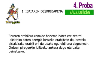 1. IBAIAREN DESKRIBAPENA 4. Proba Ebroren erabilera zonalde honetan batez ere zentral elektriko baten energia lortzeko erabiltzen da, bestela  aisialdirako erabili ohi da udako eguraldi ona dagoenean. Orduan piraguekin ibiltzeko aukera dugu eta baita  bainatzeko.  