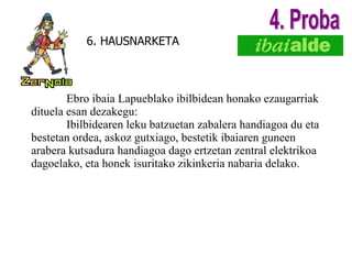 6. HAUSNARKETA Ebro ibaia Lapueblako ibilbidean honako ezaugarriak dituela esan dezakegu: Ibilbidearen leku batzuetan zabalera handiagoa du eta bestetan ordea, askoz gutxiago, bestetik ibaiaren guneen arabera kutsadura handiagoa dago ertzetan zentral elektrikoa dagoelako, eta honek isuritako zikinkeria nabaria delako. 4. Proba 