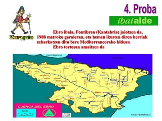 Ebro ibaia, Fontibren (Kantabria) jaiotzen da, 1980 metroko garaieran, eta hemen ikusten diren herriak zeharkatzen ditu bere Mediterraneorako bidean .  Ebro tortosan amaitzen da 4. Proba 