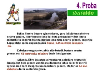 Zabalera ezagutzeko zubia alde batetik bestera neurtu genuen eta  62   metrotako zabalera  duela ikusi genuen. Azkenik, Ebro ibaiaren korrontearen abiadura neurtzeko laranja bat bota genuen zubitik eta distantzia jakin bat (100 metro) egiteko izan zuen iraupena kronometratu genuen. Ondorioz  4.4 m/s abiadura  duela konturatu ginen. Behin Ebrora irteera egin ondoren, gure ibilbidean sakonera neurtu genuen. Horretarako soka bat bota genuen harri bat lotuta zuelarik eta ondoren buztita dagoen soka zatia neurtu genuen, ondorioz Lapueblako zubia dagoen tokian  Ebrok  6,25 metroko sakonera du. 4. Proba 