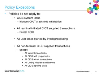 Policy Exceptions
• Policies do not apply to:
• CICS system tasks
– Includes CPLT at systems initialization
• All terminal initiated CICS supplied transactions
– Except CECI
• All user tasks started by event processing
• All non-terminal CICS supplied transactions
– Except:
• All web interface tasks
• All CICS MQ bridge tasks
• All CICS mirror transactions
• All Liberty initiated transactions
• All CICS pipeline tasks
34
 