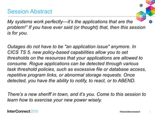 Session Abstract
My systems work perfectly—it’s the applications that are the
problem!” If you have ever said (or thought) that, then this session
is for you.
Outages do not have to be "an application issue" anymore. In
CICS TS 5, new policy-based capabilities allow you to set
thresholds on the resources that your applications are allowed to
consume. Rogue applications can be detected through various
task threshold policies, such as excessive file or database access,
repetitive program links, or abnormal storage requests. Once
detected, you have the ability to notify, to react, or to ABEND.
There’s a new sheriff in town, and it’s you. Come to this session to
learn how to exercise your new power wisely.
1
 