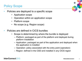 Policy Scope
• Policies are deployed to a specific scope
• Application scope
• Operation within an application scope
• Platform scope
• No scope (e.g. Region scope)
• Policies are defined in CICS bundles
• Scope is determined by where the bundle is deployed
– Platform: packaged as part of the platform and deployed during
platform installation
– Application: packaged as part of the application and deployed when
the application is installed
– Operation: policy associated with the entry point (operation)
– Region: defined in the CSD and installed in any CICS region
36
 