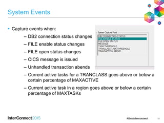System Events
 Capture events when:
– DB2 connection status changes
– FILE enable status changes
– FILE open status changes
– CICS message is issued
– Unhandled transaction abends
– Current active tasks for a TRANCLASS goes above or below a
certain percentage of MAXACTIVE
– Current active task in a region goes above or below a certain
percentage of MAXTASKs
56
 