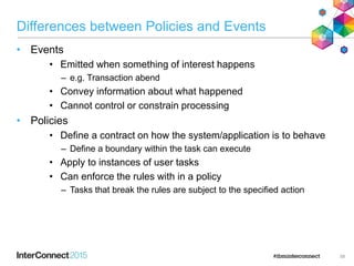 Differences between Policies and Events
• Events
• Emitted when something of interest happens
– e.g. Transaction abend
• Convey information about what happened
• Cannot control or constrain processing
• Policies
• Define a contract on how the system/application is to behave
– Define a boundary within the task can execute
• Apply to instances of user tasks
• Can enforce the rules with in a policy
– Tasks that break the rules are subject to the specified action
58
 
