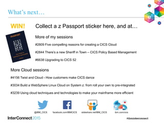 What’s next…
More of my sessions
#2809 Five compelling reasons for creating a CICS Cloud
#2844 There’s a new Sheriff in Town – CICS Policy Based Management
#6638 Upgrading to CICS 52
More Cloud sessions
#4156 Twist and Cloud - How customers make CICS dance
#3034 Build a WebSphere Linux Cloud on System z: from roll your own to pre-integrated
#3239 Using cloud techniques and technologies to make your mainframe more efficient
Collect a z Passport sticker here, and at…
@IBM_CICS slideshare.net/IBM_CICSfacebook.com/IBMCICS ibm.com/cics
WIN!
 