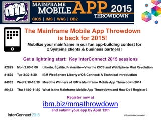 Get a lightning start: Key InterConnect 2015 sessions
#2829 Mon 2:00-3:00 Liberté, Égalité, Fraternité—Viva the CICS and WebSphere Mini Revolution
#1670 Tue 3:30-4:30 IBM WebSphere Liberty z/OS Connect: A Technical Introduction
#4032 Wed 9:30-10:30 Meet the Winners of IBM’s Mainframe Mobile App Throwdown 2014
#6482 Thu 11:00-11:50 What is the Mainframe Mobile App Throwdown and How Do I Register?
Register now at
ibm.biz/mmathrowdown
and submit your app by April 12th
Mobilize your mainframe in our fun app-building contest for
z Systems clients & business partners!
The Mainframe Mobile App Throwdown
is back for 2015!
 