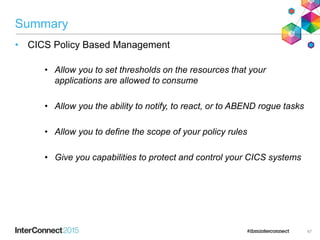 Summary
• CICS Policy Based Management
• Allow you to set thresholds on the resources that your
applications are allowed to consume
• Allow you the ability to notify, to react, or to ABEND rogue tasks
• Allow you to define the scope of your policy rules
• Give you capabilities to protect and control your CICS systems
67
 