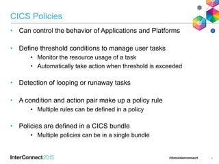 CICS Policies
• Can control the behavior of Applications and Platforms
• Define threshold conditions to manage user tasks
• Monitor the resource usage of a task
• Automatically take action when threshold is exceeded
• Detection of looping or runaway tasks
• A condition and action pair make up a policy rule
• Multiple rules can be defined in a policy
• Policies are defined in a CICS bundle
• Multiple policies can be in a single bundle
4
 