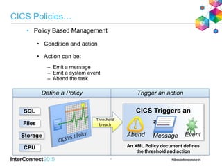 8
CICS Policies…
• Policy Based Management
• Condition and action
• Action can be:
– Emit a message
– Emit a system event
– Abend the task
Define a Policy
Threshold
breach
CICS Triggers an
action
Abend EventMessage
Trigger an action
SQL
Files
Storage
CPU An XML Policy document defines
the threshold and action
 