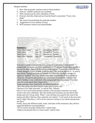 Stargate Institute
   3. How often do people purchase and use Oreo products
   4. Find out whether customers are contented
   5. Will customers go for close substitutes of Oreo
   6. Find out what they think and see from the brand’s association “Twist, Lick,
      Dunk”
   7. The reason for purchasing this particular product
   8. Suggestions for new features (if any)
   9. Will customers remain loyal and profitable




   Summary:
   Name: Sana Saeed         Age: 7      Occupation: Student
   Name: Israa              Age: 10     Occupation: Student
   Name: Sami               Age: 15     Occupation: Student
   Name: Mrs. Tahseen       Age: 37      Occupation: Housewife



   Everyone is attentive towards the Oreo sandwich in the market. Kids reacted
   energetically when they saw Oreo sandwiches in TV ads and insisted their parents to
   buy one for them. Almost all the kids loved the tagline ( Twist,Lick,Dunk) but some
   of them disagree, “I love to dunk it only but don’t like to twist and lick it.” as said by
   Sana Saeed. Though teenagers and parents love Oreo too, but they consider the
   tagline as “kiddish”. For some people these steps remind them of their childhood
   memories. The grown ups purchase the sandwiches on occasions when it is their
   child’s birthday or any celebration. But young people buy immediately when they
   crave for it and satisfy their hunger drive.
   People purchase Oreo Sandwiches for different purposes.
   “Have fun eating chocolate biscuits, tastes good”said by Isra.
   “Because I love dark chocolate” as said by Mrs. Tahseen.
   Oreo is a low involvement product and due to this prospect customers can easily
   switch to the close substitutes. But still, brand loyal customers are devoted to their
   brands and won’t let go easily. When 7 year old Sana was asked if she went to the
   market and didn’t find any Oreo sandwich, she replied, “I will search in the next store
   and if I didn’t find there, I will wait for tomorrow and go to my school and purchase
   one there.”
   Finally, due to the different needs, wants, and tastes of the consumers, they all have
   suggested different recommendations.
   “Not to sell the chocolate filling Oreo” said by Sami.
   “Improve the present flavor to some extent” said by Israa


                                                                                          14
 