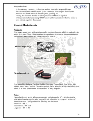 Stargate Institute
  In the next step, customers evaluate the various alternative ways and brands
  that can satisfy their specific needs. (Here customers also compare the different
  products and brands based on benefits, price, quantity, etc.)
  Finally, the customer decides on either purchase of OREO or rejection
  If the customer after consuming OREO sandwich feels dissatisfied then he is said to
  have entered cognitive dissonance.

Current Marketing mix
Product:
Oreo makes sandwiches with premium quality two thin chocolate which is enclosed with
white, rich cream filling. They associate their product with beautiful human emotions of
love and care. Oreo comes in a variety of flavors such as:




  Oreo Fudge Rings




                           Golden Oreo




Strawberry Oreo




Oreo also offers Reduced Fat Oreo, Golden Chocolate Cream Oreo, Oreo Wafer Stix,
Banana Split Cream Oreo etc. Oreo’s recognized for its beautiful product designing. Oreo
is best to be used for breakfast, snacks as well as party purposes.


Price:
“A product is only worth, when customers are ready to pay for it.” – keeping that in
mind, Oreo has developed a price range which is affordable by everyone. In times of
Ramadan season, Oreo gives special offerings and discounts.
Small size – SR 1
Medium size – SR 2.95
Large size – SR 11.50


                                                                                        19
 